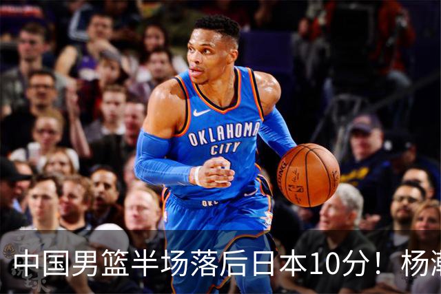 中国男篮半场落后日本10分！杨瀚森5分，胡金秋8分，贺希宁10分
