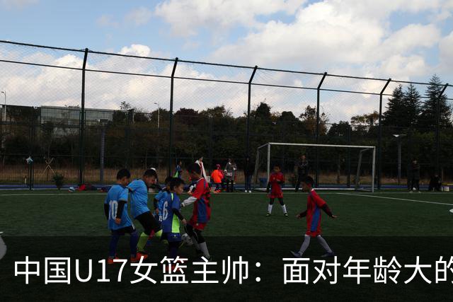 中国U17女篮主帅：面对年龄大的职业俱乐部 队员们打出了团队篮球