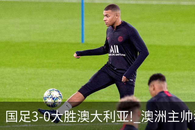 国足3-0大胜澳大利亚! 澳洲主帅狂赞中国队一人, 他撑起男足的未来
